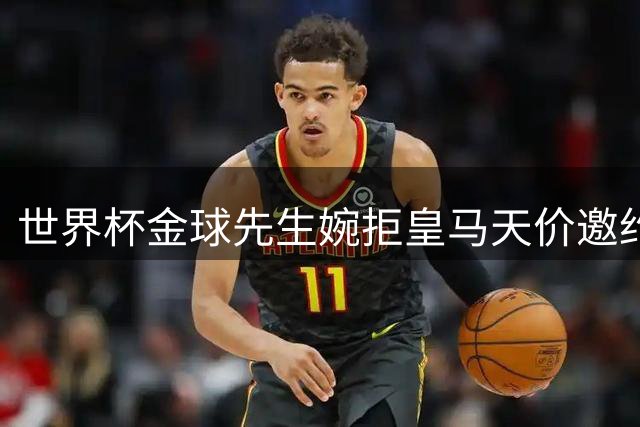 世界杯金球先生婉拒皇马天价邀约 经纪人盛赞白衣军团谈判风度