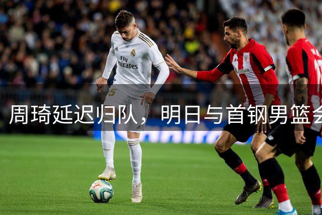 周琦延迟归队，明日与首钢男篮会师青岛
