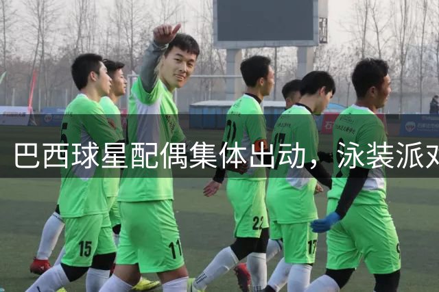 巴西球星配偶集体出动，泳装派对与复合恋情引发热议