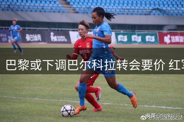 巴黎或下调巴尔科拉转会要价 红军仍无意匹配1.25亿报价