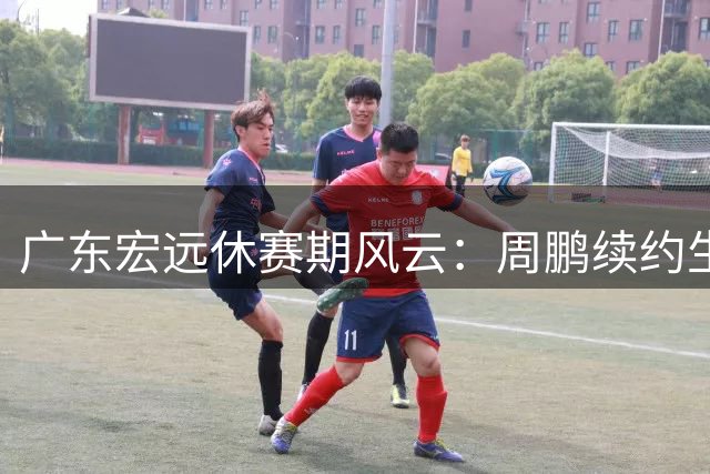 广东宏远休赛期风云：周鹏续约生变 徐杰上位 试训新星黯然离场