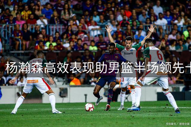 杨瀚森高效表现助男篮半场领先卡塔尔