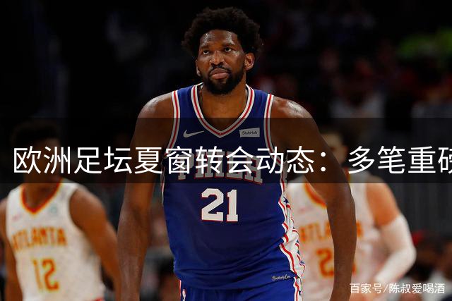 欧洲足坛夏窗转会动态：多笔重磅交易接近完成