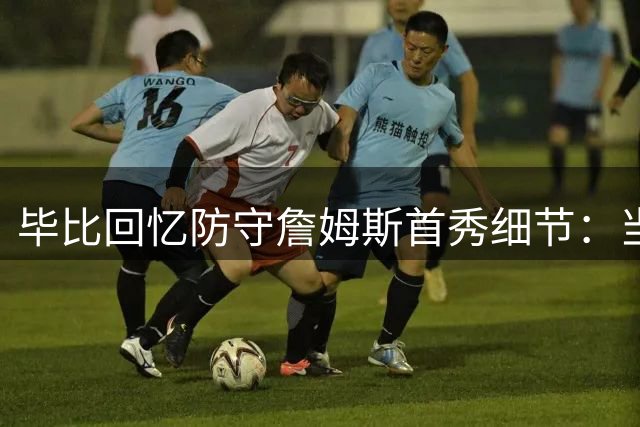 毕比回忆防守詹姆斯首秀细节：当时故意放他外线投篮