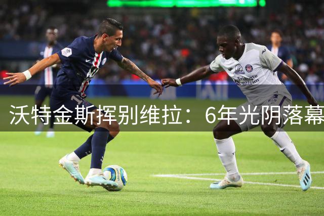 沃特金斯挥别维拉：6年光阴落幕，感恩俱乐部支持