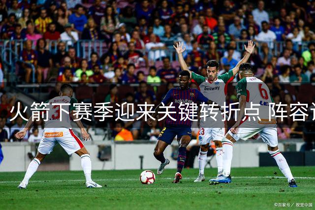 火箭下赛季迎来关键转折点 阵容调整将决定未来方向
