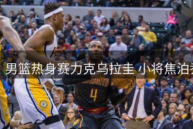 男篮热身赛力克乌拉圭 小将焦泊乔获赞"大郅传人