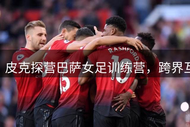 皮克探营巴萨女足训练营，跨界互动引发关注