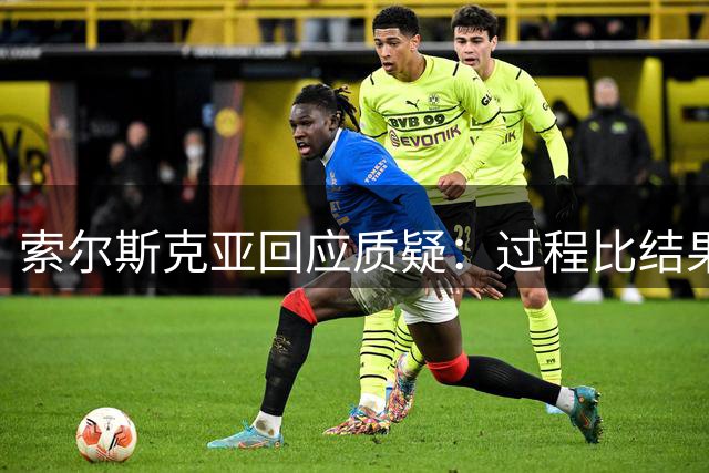 索尔斯克亚回应质疑：过程比结果更重要 媒体评价有失公允