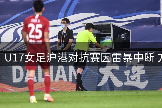 U17女足沪港对抗赛因雷暴中断 方珍珠两球闪耀半场